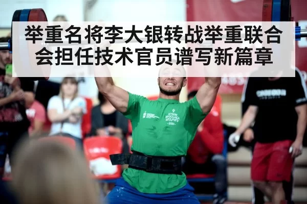 举重名将李大银转战举重联合会担任技术官员谱写新篇章