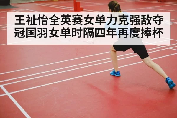 王祉怡全英赛女单力克强敌夺冠国羽女单时隔四年再度捧杯