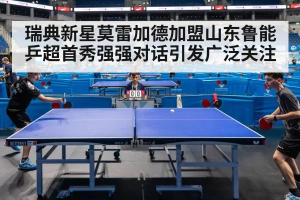瑞典新星莫雷加德加盟山东鲁能 乒超首秀强强对话引发广泛关注
