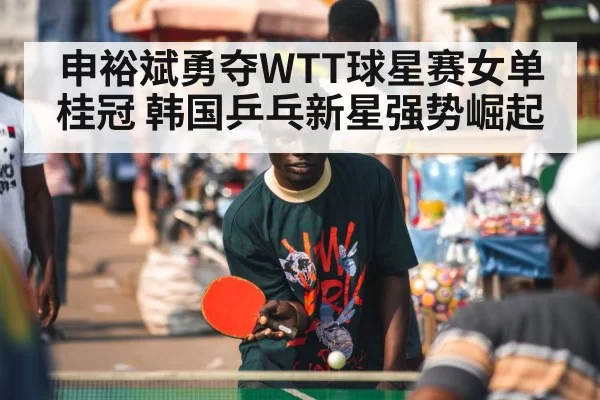 申裕斌勇夺WTT球星赛女单桂冠 韩国乒乓新星强势崛起