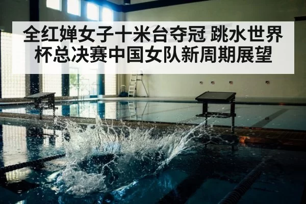 全红婵女子十米台夺冠 跳水世界杯总决赛中国女队新周期展望